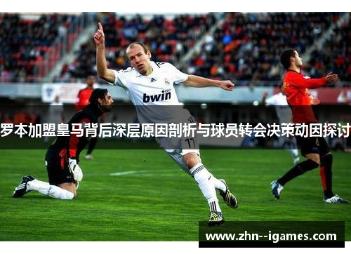 罗本加盟皇马背后深层原因剖析与球员转会决策动因探讨