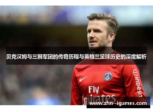 贝克汉姆与三狮军团的传奇历程与英格兰足球历史的深度解析