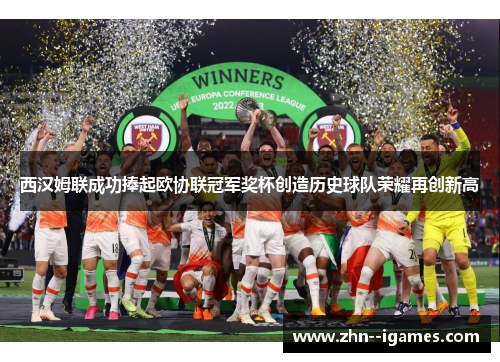 西汉姆联成功捧起欧协联冠军奖杯创造历史球队荣耀再创新高