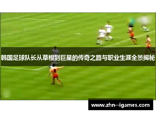 韩国足球队长从草根到巨星的传奇之路与职业生涯全景揭秘