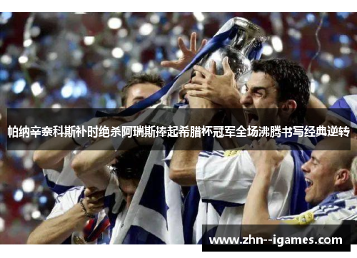 帕纳辛奈科斯补时绝杀阿瑞斯捧起希腊杯冠军全场沸腾书写经典逆转